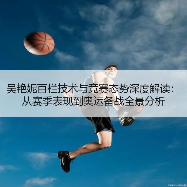 吴艳妮百栏技术与竞赛态势深度解读：从赛季表现到奥运备战全景分析